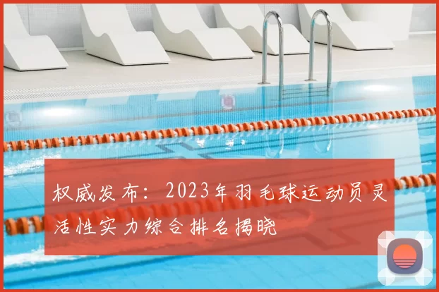 权威发布：2023年羽毛球运动员灵活性实力综合排名揭晓