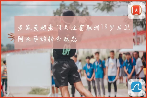 多家英超豪门关注富勒姆18岁后卫阿米萨的转会动态