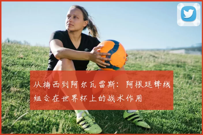 从梅西到阿尔瓦雷斯：阿根廷锋线组合在世界杯上的战术作用