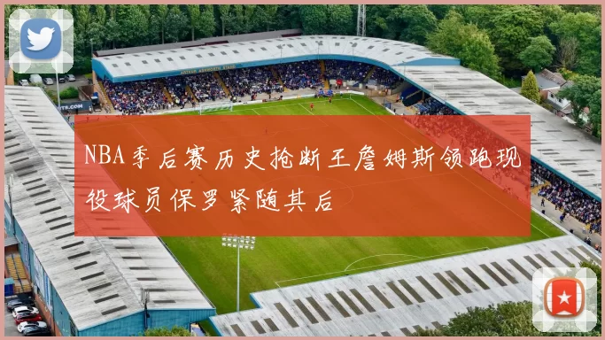 NBA季后赛历史抢断王詹姆斯领跑现役球员保罗紧随其后