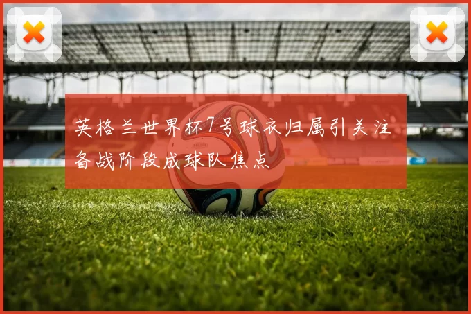 英格兰世界杯7号球衣归属引关注 备战阶段成球队焦点