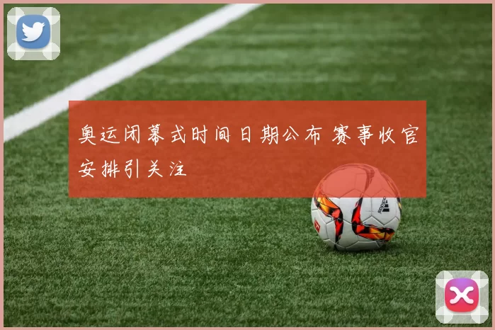 奥运闭幕式时间日期公布 赛事收官安排引关注