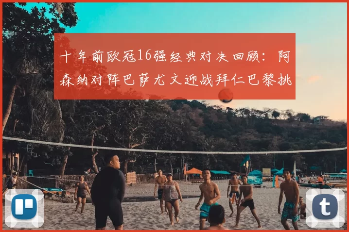十年前欧冠16强经典对决回顾:阿森纳对阵巴萨尤文迎战拜仁巴黎挑战切尔西