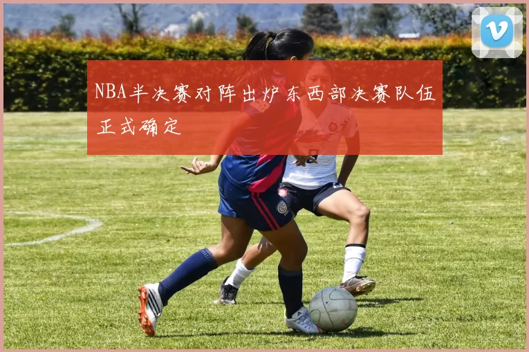 NBA半决赛对阵出炉东西部决赛队伍正式确定