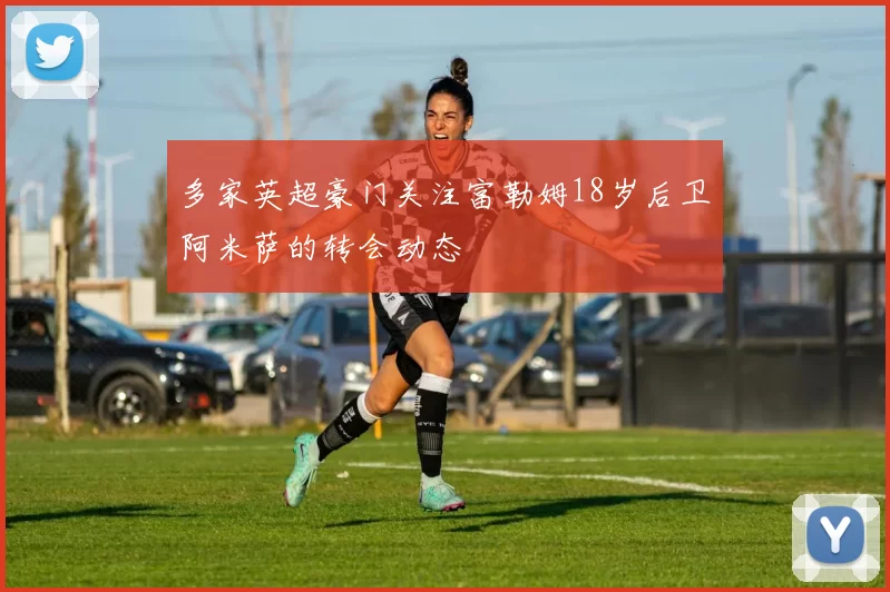 多家英超豪门关注富勒姆18岁后卫阿米萨的转会动态