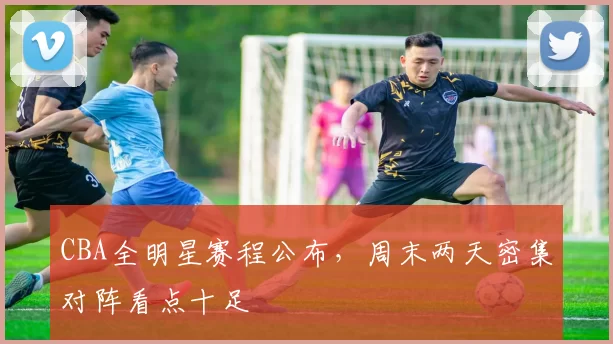 CBA全明星赛程公布，周末两天密集对阵看点十足