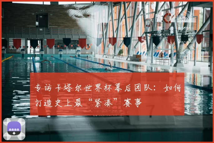 专访卡塔尔世界杯幕后团队：如何打造史上最“紧凑”赛事