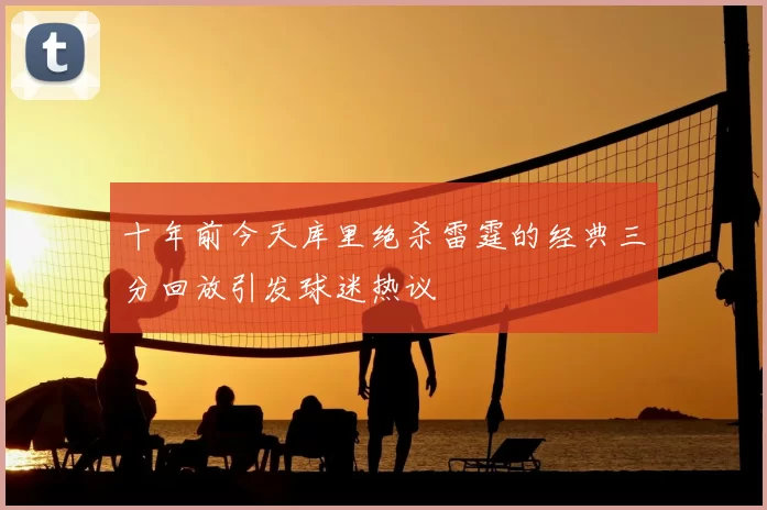 十年前今天库里绝杀雷霆的经典三分回放引发球迷热议