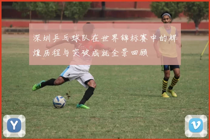 深圳乒乓球队在世界锦标赛中的辉煌历程与突破成就全景回顾
