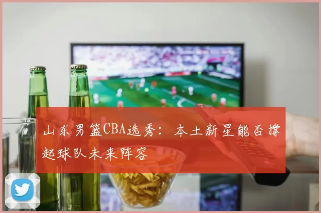 山东男篮CBA选秀:本土新星能否撑起球队未来阵容
