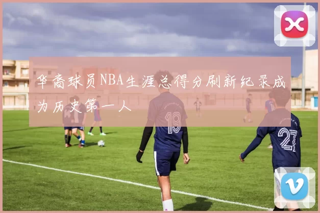 华裔球员NBA生涯总得分刷新纪录成为历史第一人