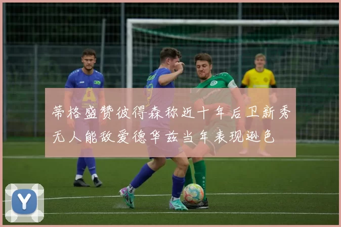 蒂格盛赞彼得森称近十年后卫新秀无人能敌爱德华兹当年表现逊色