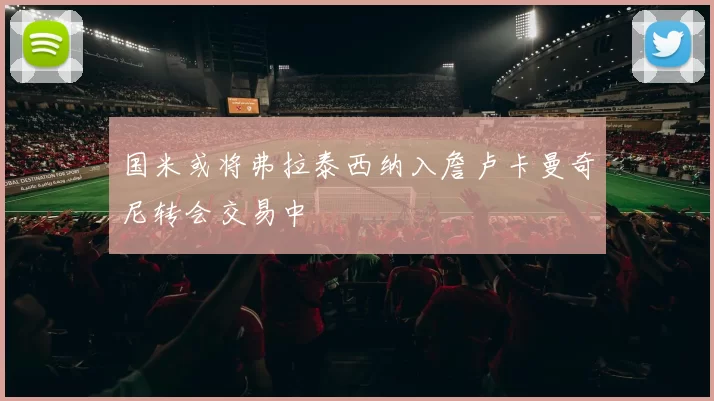 国米或将弗拉泰西纳入詹卢卡曼奇尼转会交易中