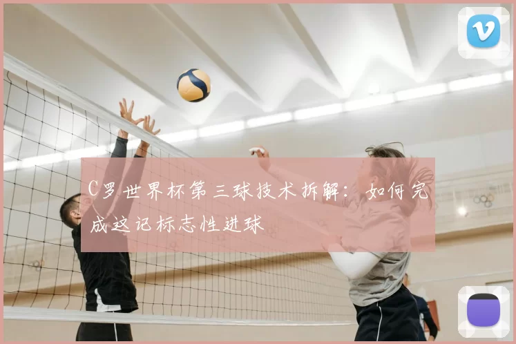 C罗世界杯第三球技术拆解：如何完成这记标志性进球