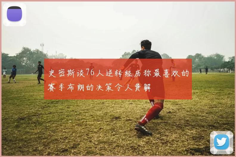 史密斯谈76人逆转经历称最喜欢的赛季布朗的决策令人费解