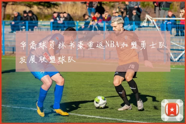 华裔球员林书豪重返NBA加盟勇士队发展联盟球队