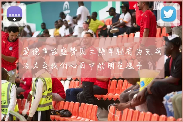 爱德华兹盛赞贝兰热年轻有为充满活力是我们心目中的明星选手