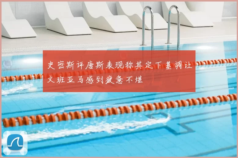 史密斯评唐斯表现称其定下基调让文班亚马感到疲惫不堪