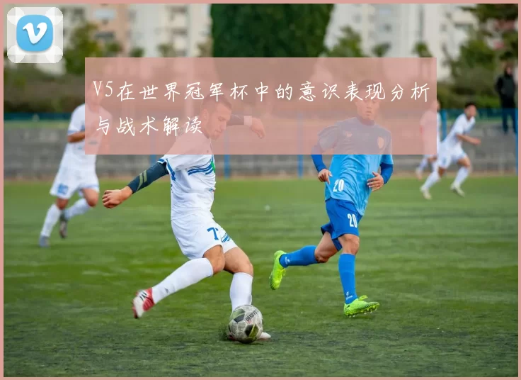 V5在世界冠军杯中的意识表现分析与战术解读