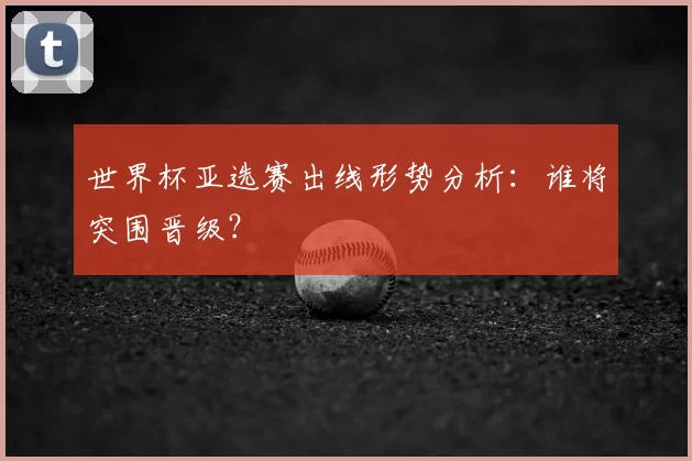 世界杯亚选赛出线形势分析：谁将突围晋级？