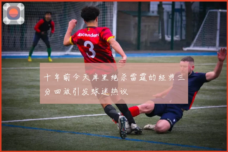 十年前今天库里绝杀雷霆的经典三分回放引发球迷热议