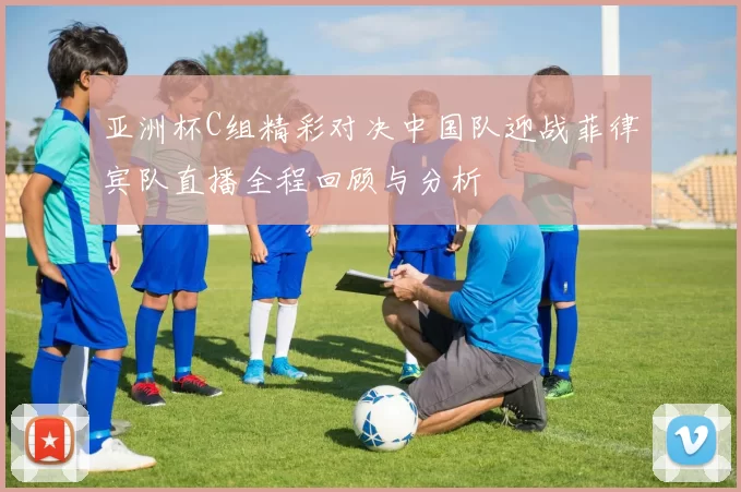 亚洲杯C组精彩对决中国队迎战菲律宾队直播全程回顾与分析