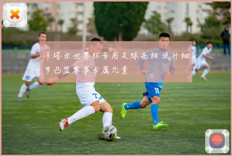 卡塔尔世界杯专用足球亮相 设计细节凸显赛事专属元素