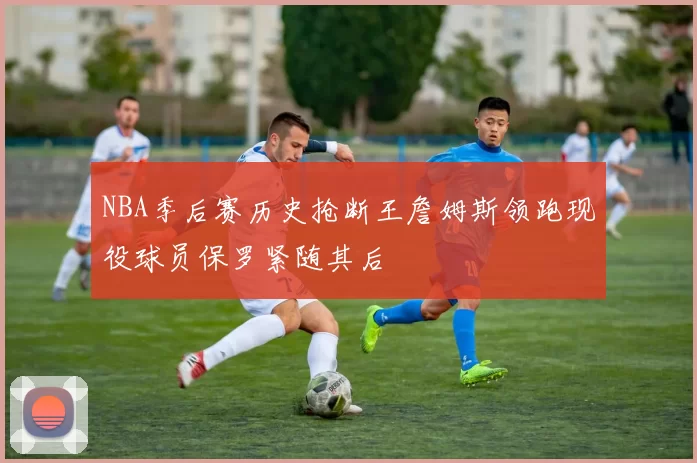 NBA季后赛历史抢断王詹姆斯领跑现役球员保罗紧随其后