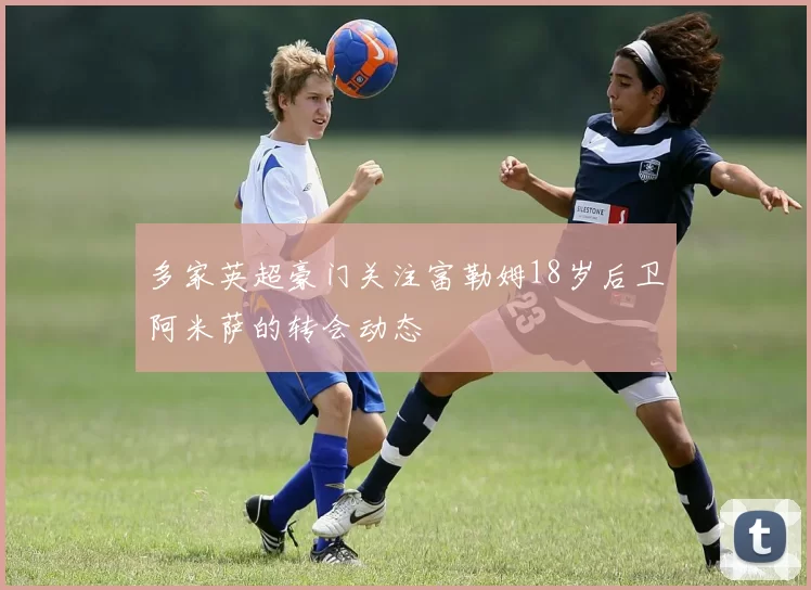 多家英超豪门关注富勒姆18岁后卫阿米萨的转会动态
