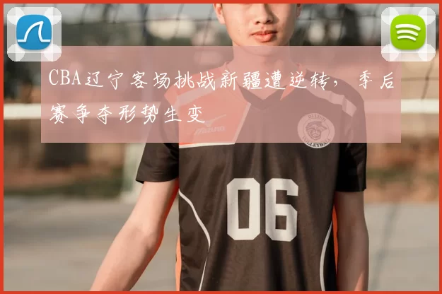 CBA辽宁客场挑战新疆遭逆转,季后赛争夺形势生变