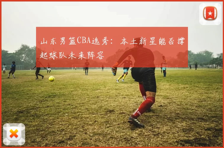 山东男篮CBA选秀：本土新星能否撑起球队未来阵容