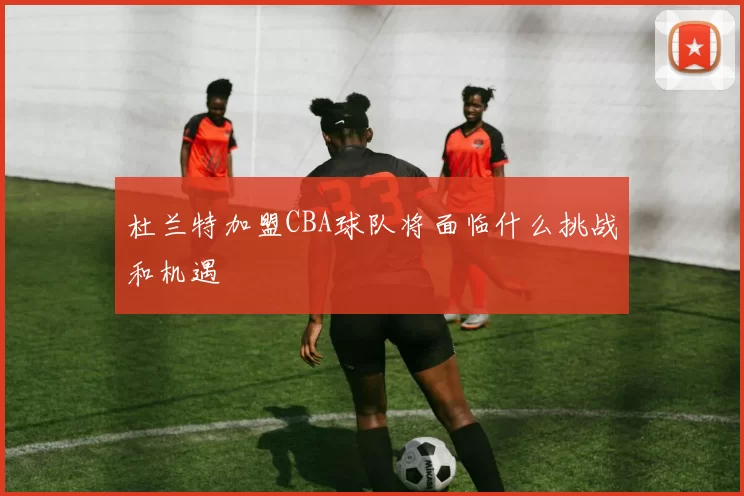 杜兰特加盟CBA球队将面临什么挑战和机遇