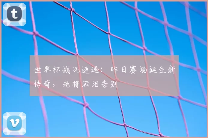 世界杯战况速递：昨日赛场诞生新传奇，老将洒泪告别