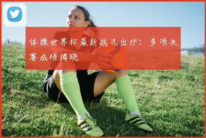 体操世界杯最新战况出炉：多项决赛成绩揭晓