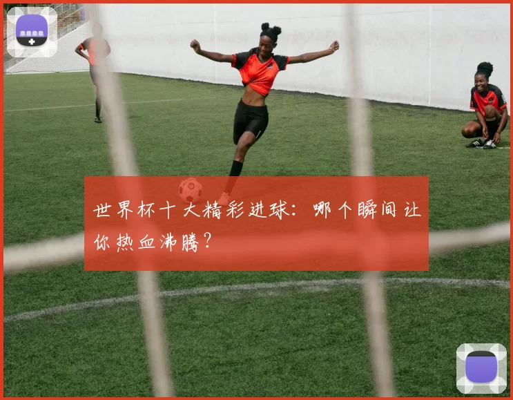 世界杯十大精彩进球：哪个瞬间让你热血沸腾？