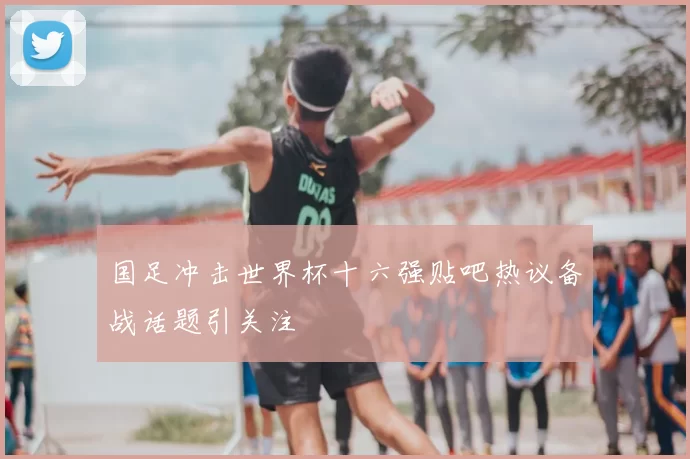 国足冲击世界杯十六强贴吧热议备战话题引关注