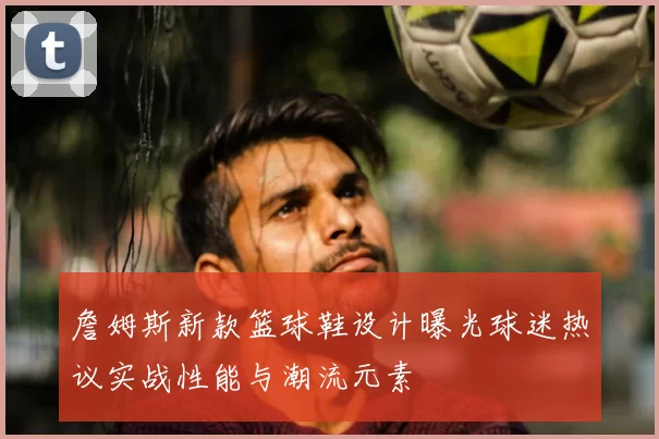 詹姆斯新款篮球鞋设计曝光球迷热议实战性能与潮流元素