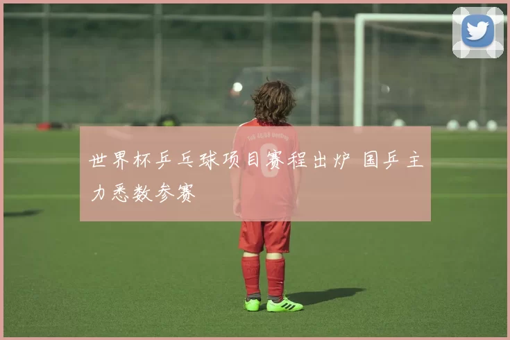 世界杯乒乓球项目赛程出炉 国乒主力悉数参赛