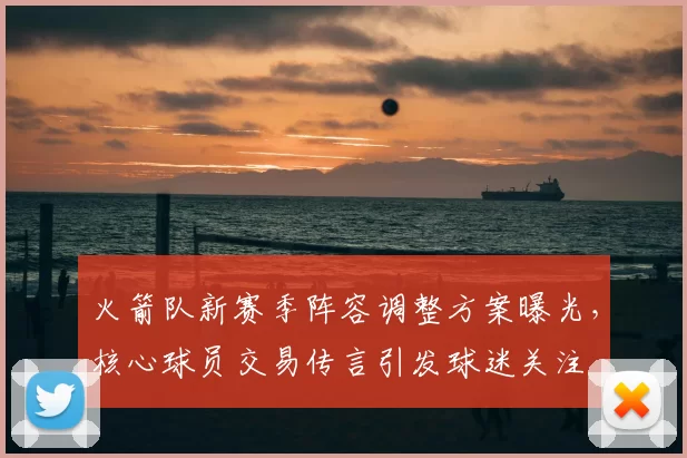 火箭队新赛季阵容调整方案曝光，核心球员交易传言引发球迷关注