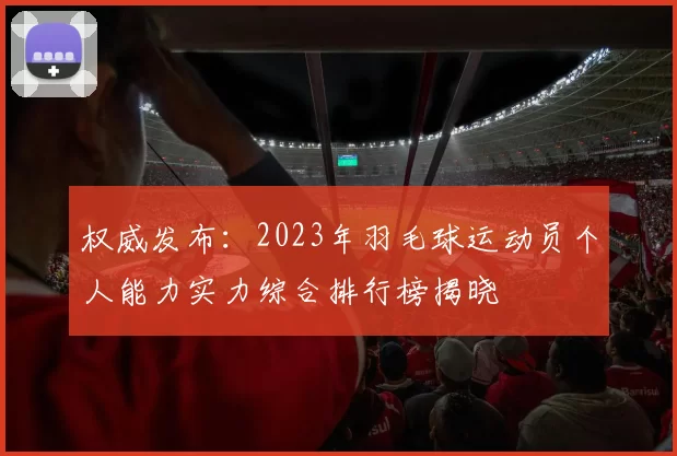 权威发布：2023年羽毛球运动员个人能力实力综合排行榜揭晓