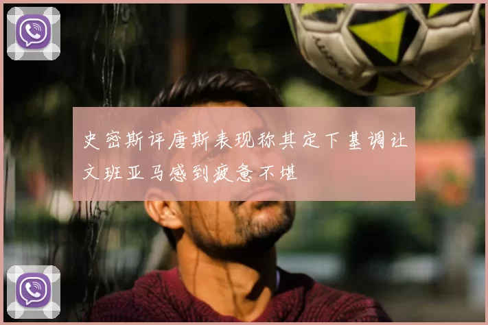史密斯评唐斯表现称其定下基调让文班亚马感到疲惫不堪