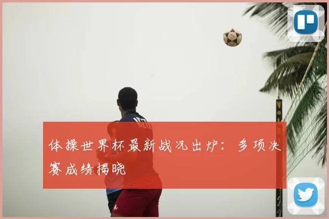 体操世界杯最新战况出炉:多项决赛成绩揭晓