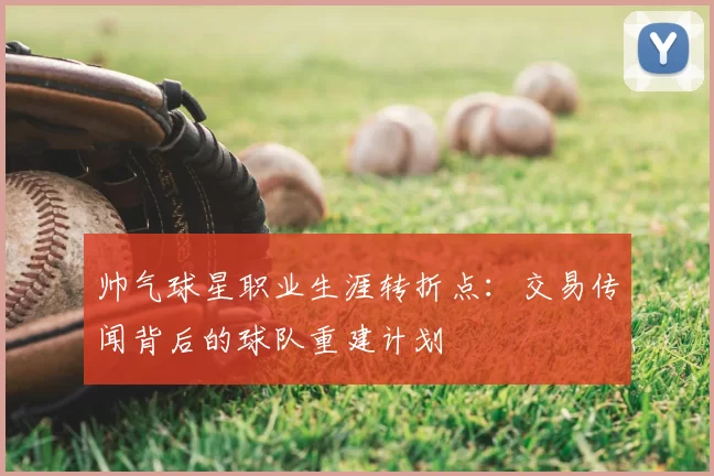 帅气球星职业生涯转折点：交易传闻背后的球队重建计划