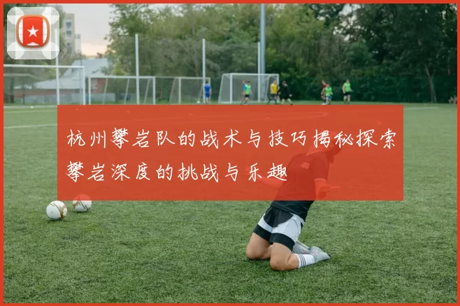 杭州攀岩队的战术与技巧揭秘探索攀岩深度的挑战与乐趣