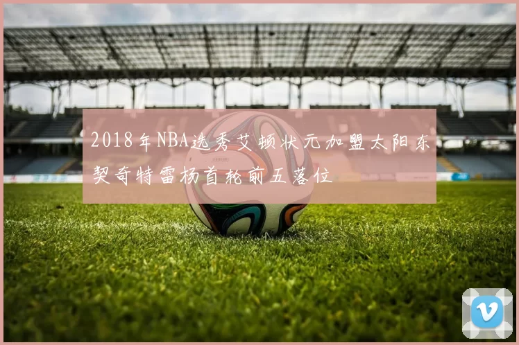 2018年NBA选秀艾顿状元加盟太阳东契奇特雷杨首轮前五落位