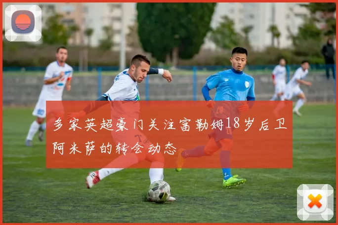 多家英超豪门关注富勒姆18岁后卫阿米萨的转会动态
