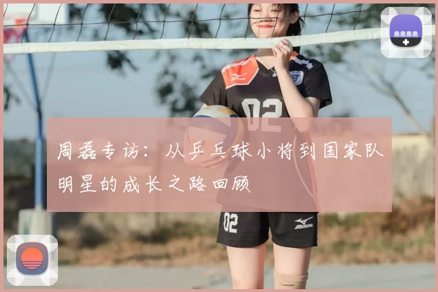 周磊专访：从乒乓球小将到国家队明星的成长之路回顾