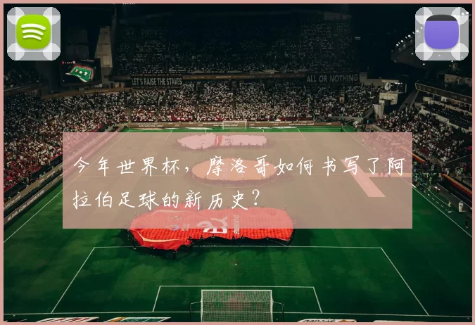 今年世界杯，摩洛哥如何书写了阿拉伯足球的新历史？