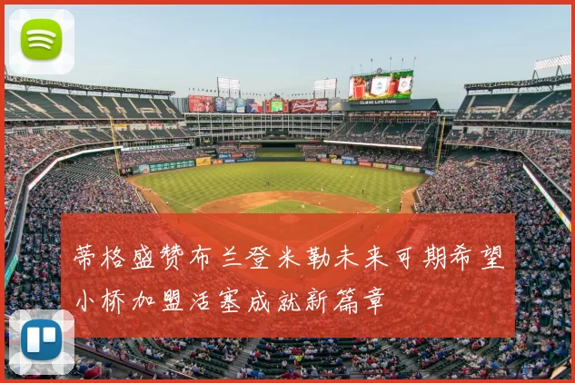 蒂格盛赞布兰登米勒未来可期希望小桥加盟活塞成就新篇章