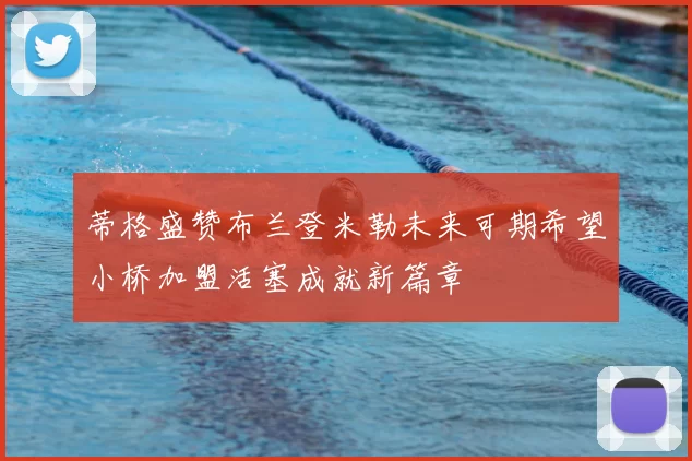 蒂格盛赞布兰登米勒未来可期希望小桥加盟活塞成就新篇章